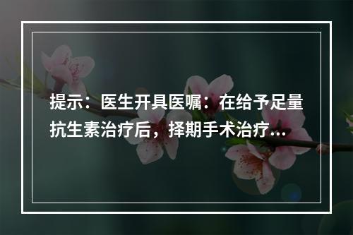 提示：医生开具医嘱：在给予足量抗生素治疗后，择期手术治疗。此