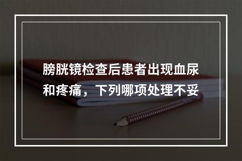 膀胱镜检查后患者出现血尿和疼痛，下列哪项处理不妥