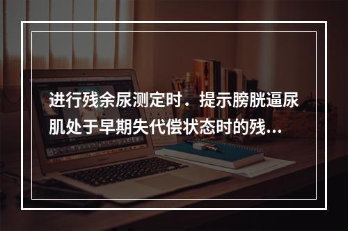 进行残余尿测定时．提示膀胱逼尿肌处于早期失代偿状态时的残余尿