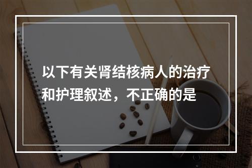 以下有关肾结核病人的治疗和护理叙述，不正确的是