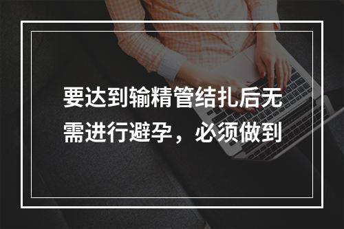 要达到输精管结扎后无需进行避孕，必须做到