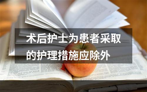 术后护士为患者采取的护理措施应除外