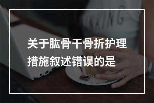 关于肱骨干骨折护理措施叙述错误的是