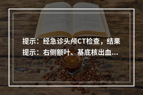 提示：经急诊头颅CT检查，结果提示：右侧额叶、基底核出血破入