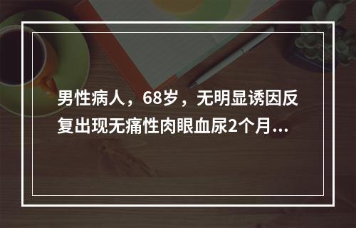 男性病人，68岁，无明显诱因反复出现无痛性肉眼血尿2个月余。