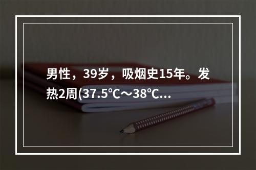 男性，39岁，吸烟史15年。发热2周(37.5℃～38℃)．