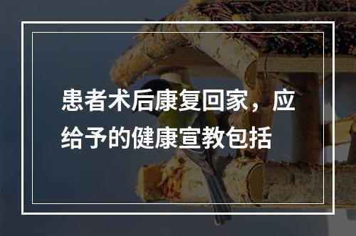 患者术后康复回家，应给予的健康宣教包括