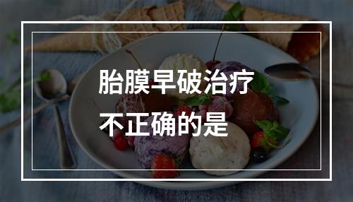 胎膜早破治疗不正确的是