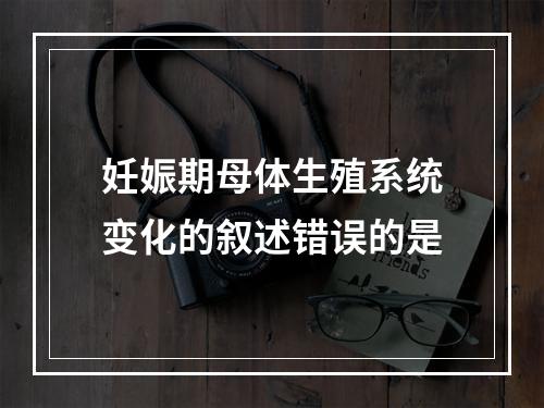 妊娠期母体生殖系统变化的叙述错误的是