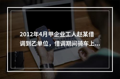 2012年4月甲企业工人赵某借调到乙单位，借调期间骑车上班始