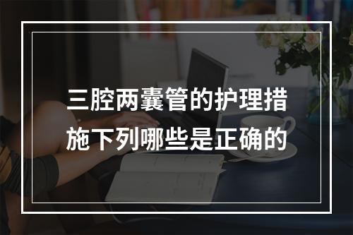 三腔两囊管的护理措施下列哪些是正确的