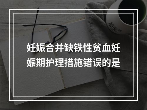 妊娠合并缺铁性贫血妊娠期护理措施错误的是