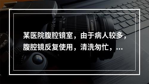 某医院腹腔镜室，由于病人较多，腹腔镜反复使用，清洗匆忙，消毒