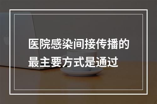 医院感染间接传播的最主要方式是通过