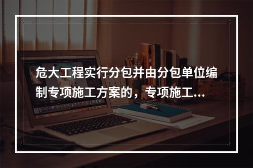 危大工程实行分包并由分包单位编制专项施工方案的，专项施工方案