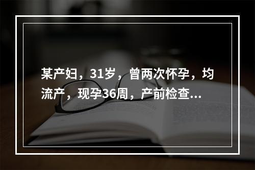 某产妇，31岁，曾两次怀孕，均流产，现孕36周，产前检查时发