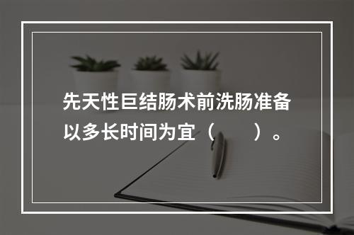 先天性巨结肠术前洗肠准备以多长时间为宜（　　）。