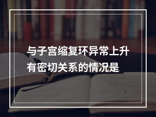 与子宫缩复环异常上升有密切关系的情况是