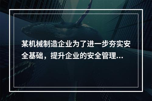 某机械制造企业为了进一步夯实安全基础，提升企业的安全管理水平