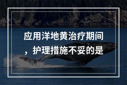 应用洋地黄治疗期间，护理措施不妥的是