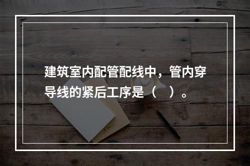 建筑室内配管配线中，管内穿导线的紧后工序是（　）。