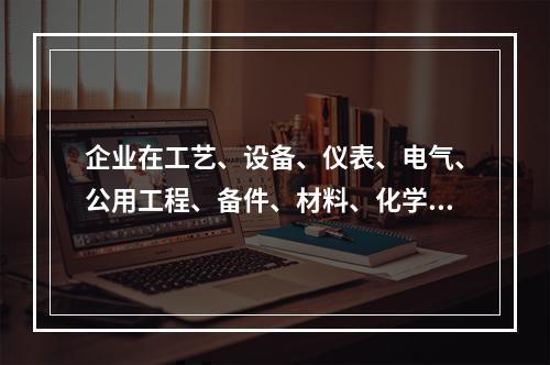 企业在工艺、设备、仪表、电气、公用工程、备件、材料、化学品、