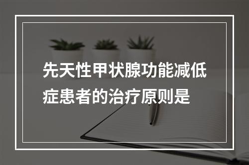 先天性甲状腺功能减低症患者的治疗原则是