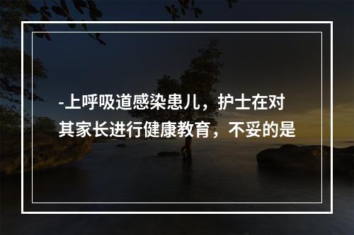 -上呼吸道感染患儿，护士在对其家长进行健康教育，不妥的是