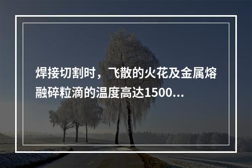 焊接切割时，飞散的火花及金属熔融碎粒滴的温度高达1500-2