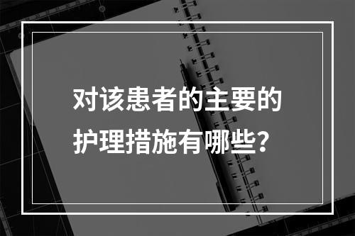 对该患者的主要的护理措施有哪些？