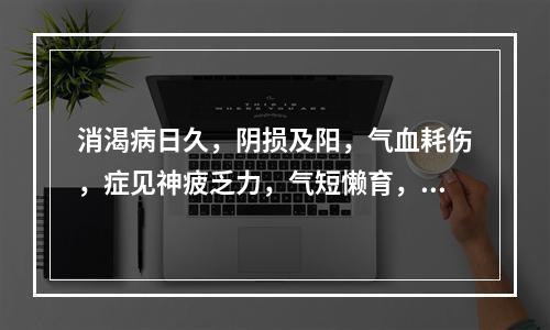 消渴病日久，阴损及阳，气血耗伤，症见神疲乏力，气短懒育，面色