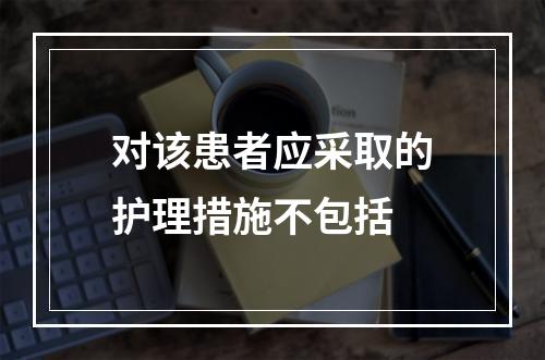 对该患者应采取的护理措施不包括