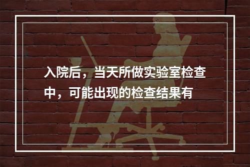 入院后，当天所做实验室检查中，可能出现的检查结果有