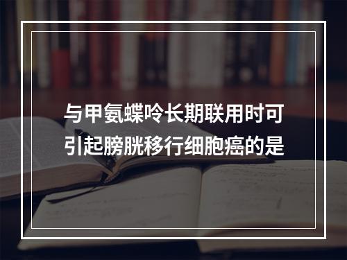 与甲氨蝶呤长期联用时可引起膀胱移行细胞癌的是