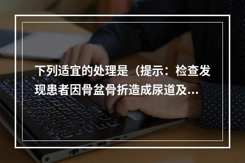 下列适宜的处理是（提示：检查发现患者因骨盆骨折造成尿道及膀胱