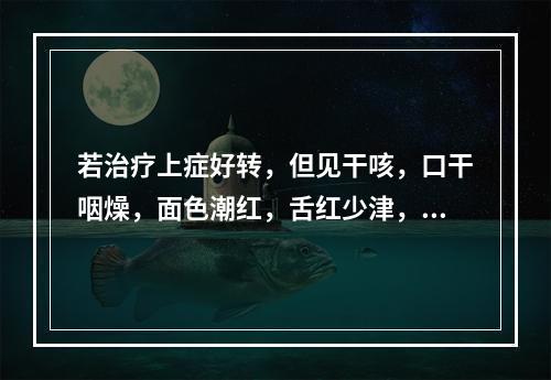 若治疗上症好转，但见干咳，口干咽燥，面色潮红，舌红少津，脉细