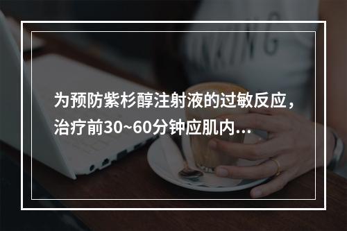 为预防紫杉醇注射液的过敏反应，治疗前30~60分钟应肌内注射