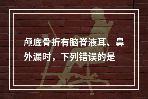 颅底骨折有脑脊液耳、鼻外漏时，下列错误的是