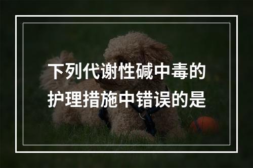 下列代谢性碱中毒的护理措施中错误的是