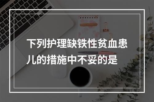 下列护理缺铁性贫血患儿的措施中不妥的是