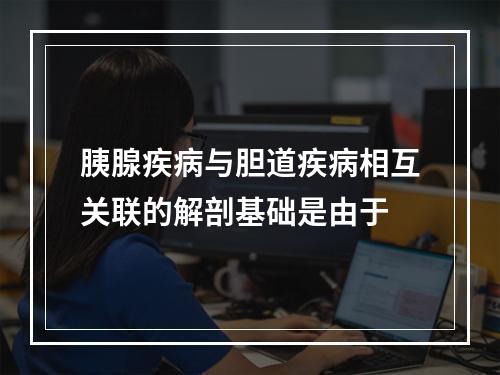 胰腺疾病与胆道疾病相互关联的解剖基础是由于