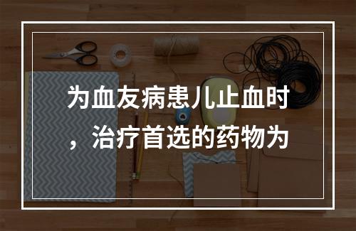 为血友病患儿止血时，治疗首选的药物为