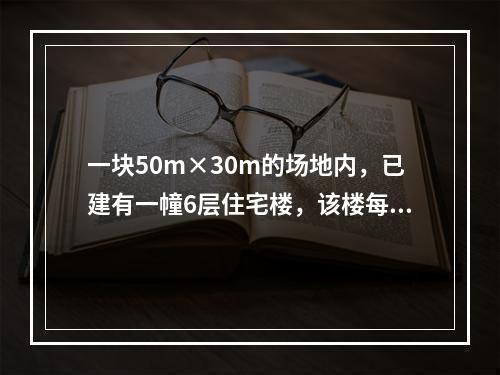 一块50m×30m的场地内，已建有一幢6层住宅楼，该楼每层