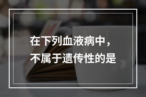 在下列血液病中，不属于遗传性的是