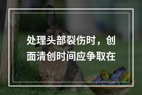 处理头部裂伤时，创面清创时间应争取在