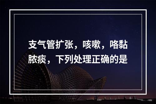 支气管扩张，咳嗽，咯黏脓痰，下列处理正确的是