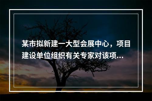 某市拟新建一大型会展中心，项目建设单位组织有关专家对该项目的