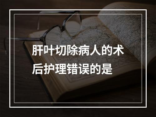 肝叶切除病人的术后护理错误的是