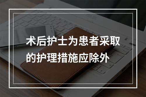 术后护士为患者采取的护理措施应除外