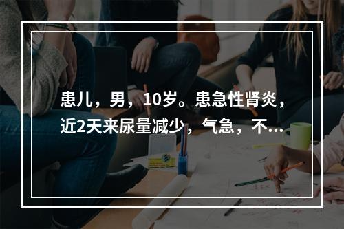 患儿，男，10岁。患急性肾炎，近2天来尿量减少，气急，不能平